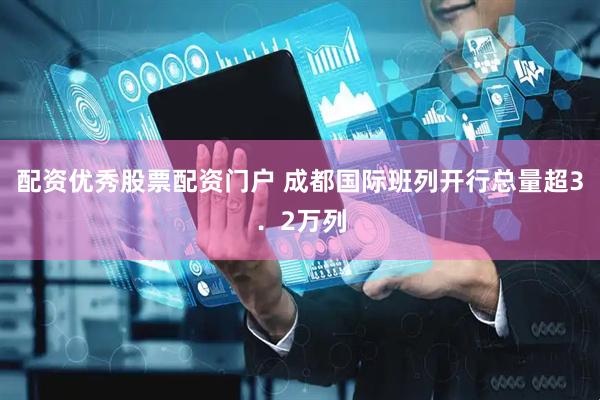 配资优秀股票配资门户 成都国际班列开行总量超3．2万列