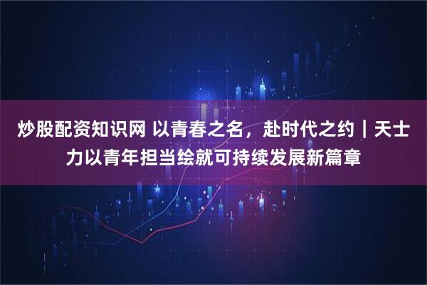 炒股配资知识网 以青春之名，赴时代之约｜天士力以青年担当绘就可持续发展新篇章