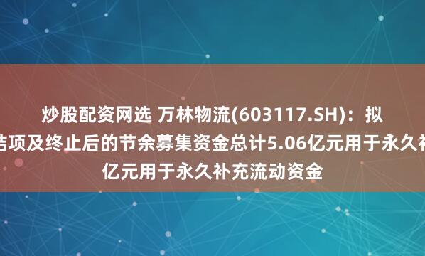 炒股配资网选 万林物流(603117.SH)：拟将募投项目结项及终止后的节余募集资金总计5.06亿元用于永久补充流动资金