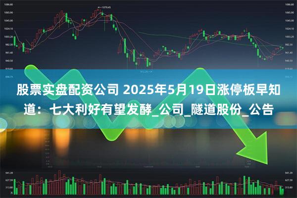 股票实盘配资公司 2025年5月19日涨停板早知道：七大利好有望发酵_公司_隧道股份_公告