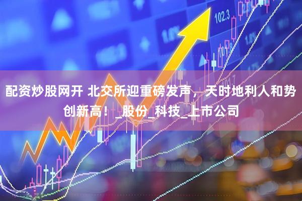 配资炒股网开 北交所迎重磅发声，天时地利人和势创新高！_股份_科技_上市公司
