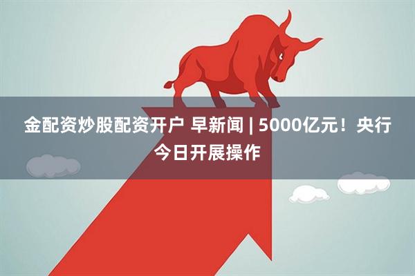 金配资炒股配资开户 早新闻 | 5000亿元！央行今日开展操作