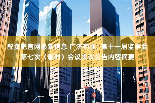 配资吧官网最新信息 广济药业: 第十一届监事会第七次（临时）会议决议公告内容摘要