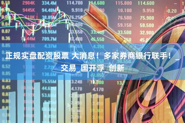 正规实盘配资股票 大消息！多家券商银行联手！_交易_国开浮_创新
