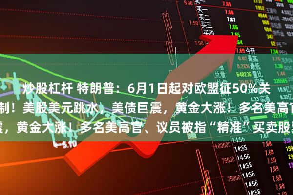 炒股杠杆 特朗普：6月1日起对欧盟征50%关税！欧盟：谈不拢就反制！美股美元跳水，美债巨震，黄金大涨！多名美高官、议员被指“精准”买卖股票