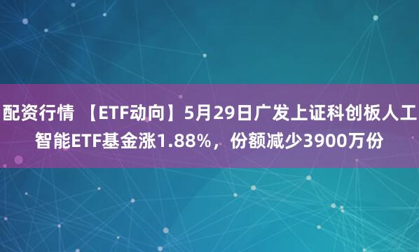 配资行情 【ETF动向】5月29日广发上证科创板人工智能ETF基金涨1.88%，份额减少3900万份