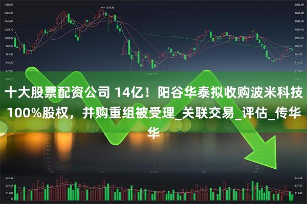 十大股票配资公司 14亿！阳谷华泰拟收购波米科技100%股权，并购重组被受理_关联交易_评估_传华