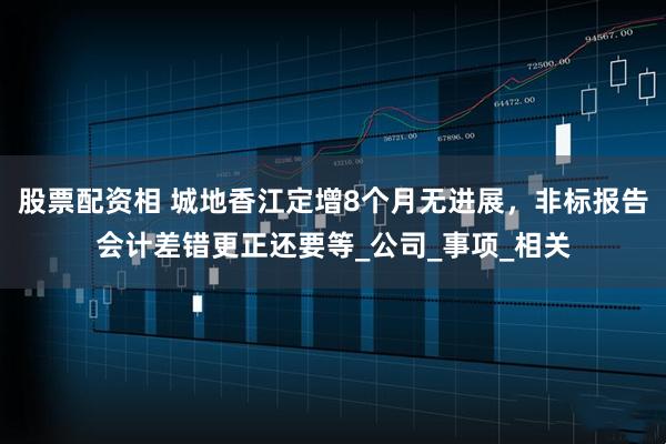 股票配资相 城地香江定增8个月无进展，非标报告会计差错更正还要等_公司_事项_相关