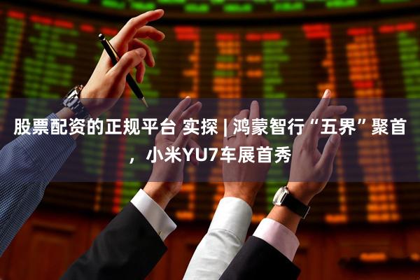 股票配资的正规平台 实探 | 鸿蒙智行“五界”聚首，小米YU7车展首秀