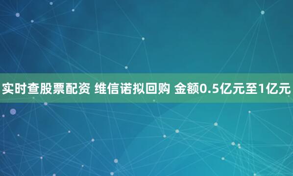 实时查股票配资 维信诺拟回购 金额0.5亿元至1亿元