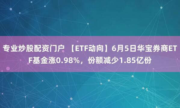 专业炒股配资门户 【ETF动向】6月5日华宝券商ETF基金涨0.98%，份额减少1.85亿份