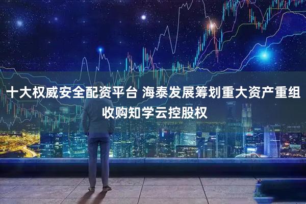 十大权威安全配资平台 海泰发展筹划重大资产重组 收购知学云控股权
