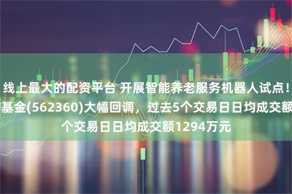 线上最大的配资平台 开展智能养老服务机器人试点！机器人ETF基金(562360)大幅回调，过去5个交易日日均成交额1294万元
