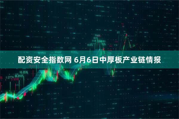 配资安全指数网 6月6日中厚板产业链情报