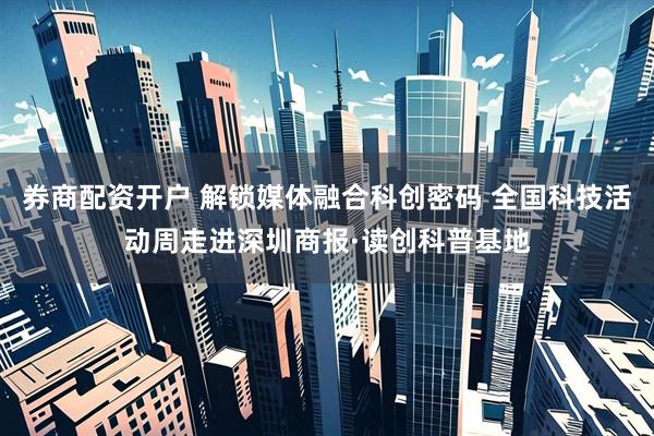 券商配资开户 解锁媒体融合科创密码 全国科技活动周走进深圳商报·读创科普基地