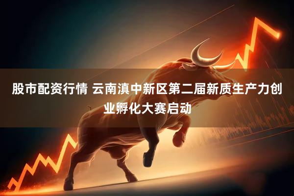 股市配资行情 云南滇中新区第二届新质生产力创业孵化大赛启动