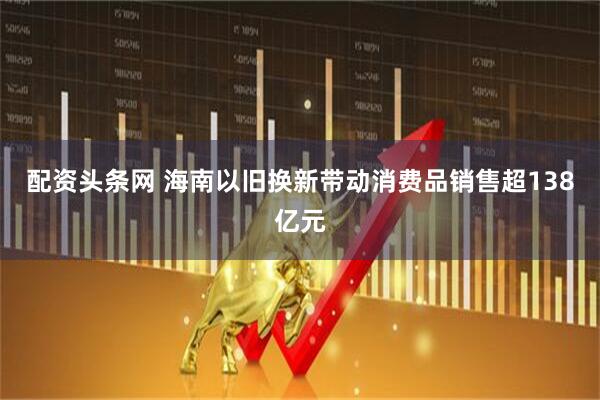 配资头条网 海南以旧换新带动消费品销售超138亿元