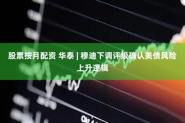 股票按月配资 华泰 | 穆迪下调评级确认美债风险上升逻辑