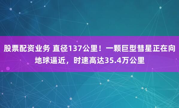 股票配资业务 直径137公里！一颗巨型彗星正在向地球逼近，时速高达35.4万公里