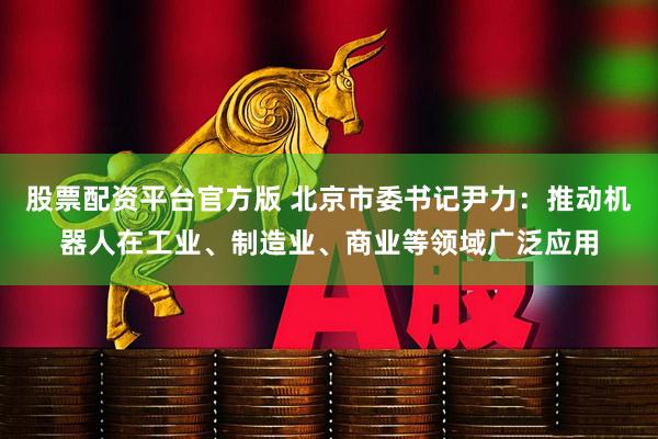 股票配资平台官方版 北京市委书记尹力：推动机器人在工业、制造业、商业等领域广泛应用