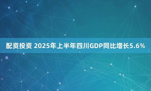配资投资 2025年上半年四川GDP同比增长5.6%