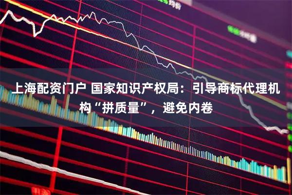 上海配资门户 国家知识产权局：引导商标代理机构“拼质量”，避免内卷
