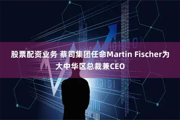 股票配资业务 蔡司集团任命Martin Fischer为大中华区总裁兼CEO