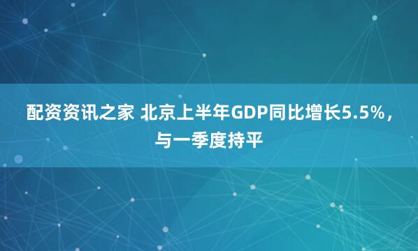 配资资讯之家 北京上半年GDP同比增长5.5%，与一季度持平