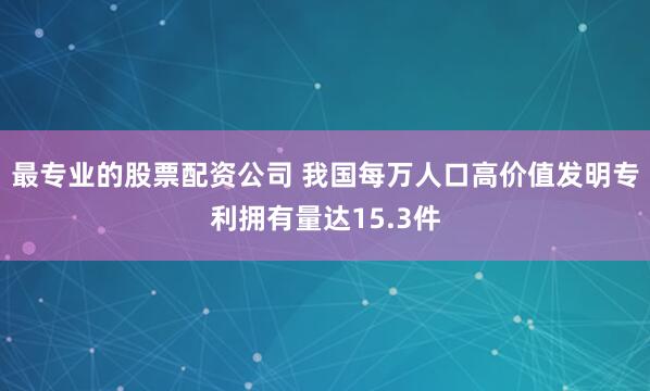 最专业的股票配资公司 我国每万人口高价值发明专利拥有量达15.3件