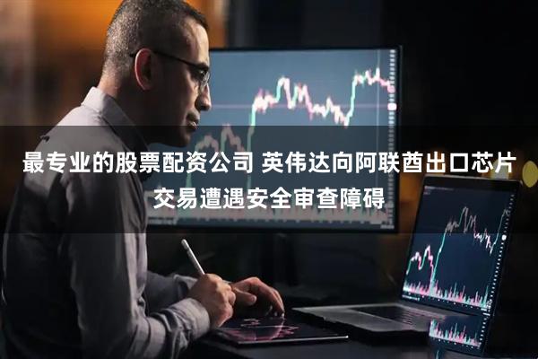最专业的股票配资公司 英伟达向阿联酋出口芯片交易遭遇安全审查障碍