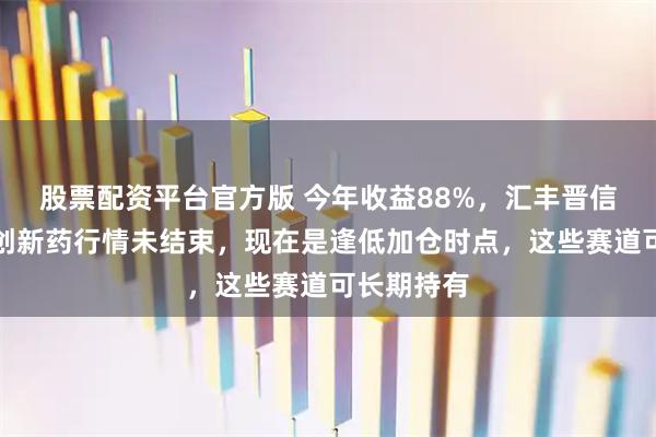 股票配资平台官方版 今年收益88%，汇丰晋信李博康：创新药行情未结束，现在是逢低加仓时点，这些赛道可长期持有