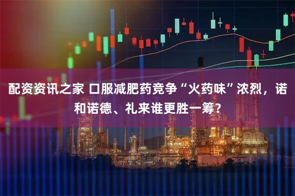 配资资讯之家 口服减肥药竞争“火药味”浓烈，诺和诺德、礼来谁更胜一筹？